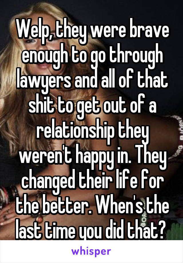 Welp, they were brave enough to go through lawyers and all of that shit to get out of a relationship they weren't happy in. They changed their life for the better. When's the last time you did that? 