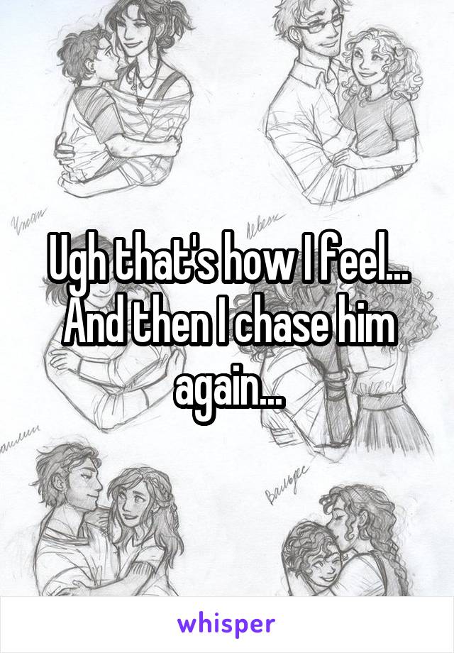 Ugh that's how I feel... And then I chase him again...