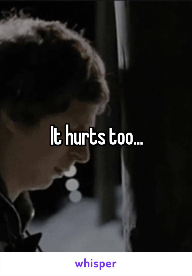It hurts too...