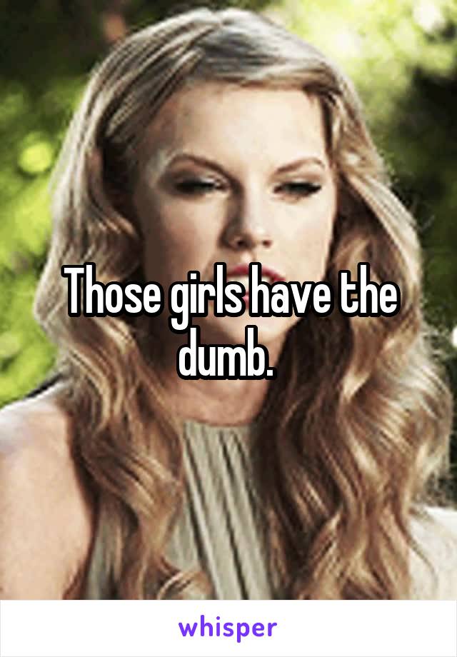 Those girls have the dumb. 