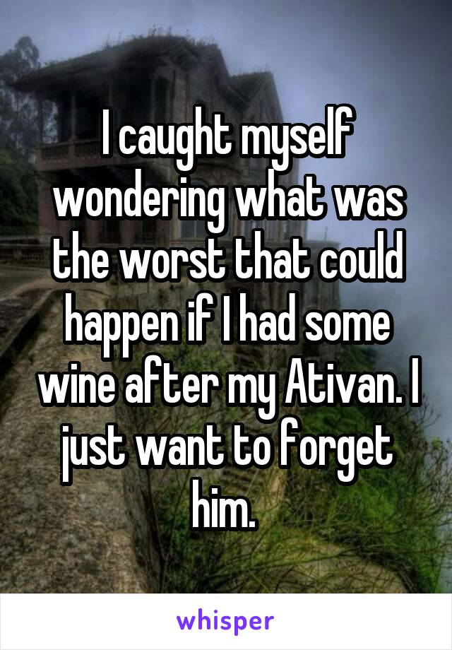 I caught myself wondering what was the worst that could happen if I had some wine after my Ativan. I just want to forget him. 