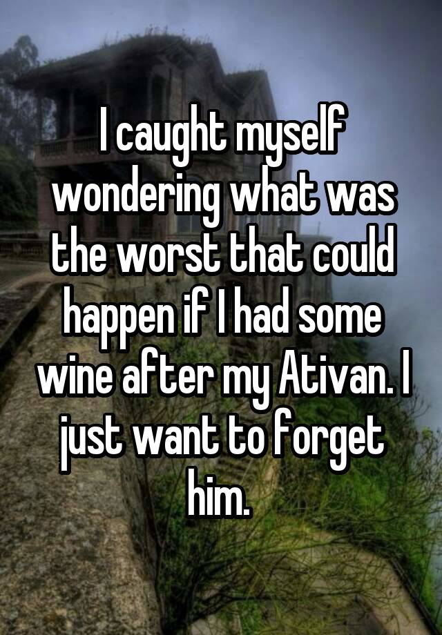 I caught myself wondering what was the worst that could happen if I had some wine after my Ativan. I just want to forget him. 