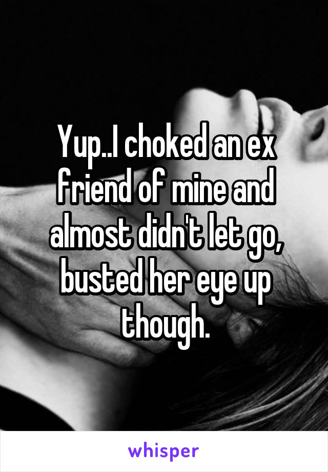 Yup..I choked an ex friend of mine and almost didn't let go, busted her eye up though.