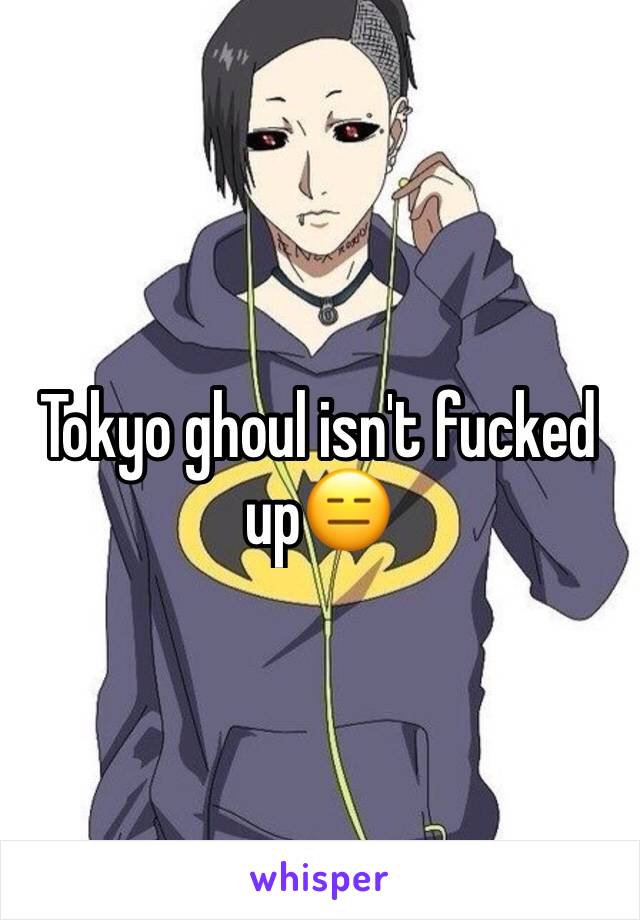 Tokyo ghoul isn't fucked up😑