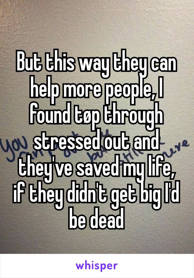 But this way they can help more people, I found tøp through stressed out and they've saved my life, if they didn't get big I'd be dead