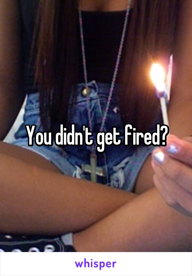 You didn't get fired?