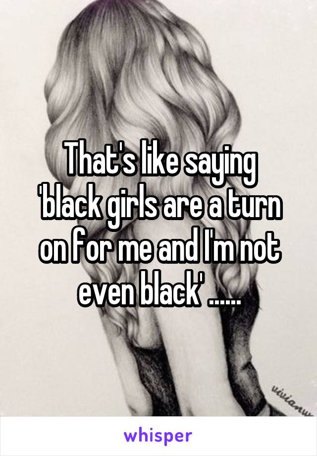 That's like saying
'black girls are a turn on for me and I'm not even black' ......