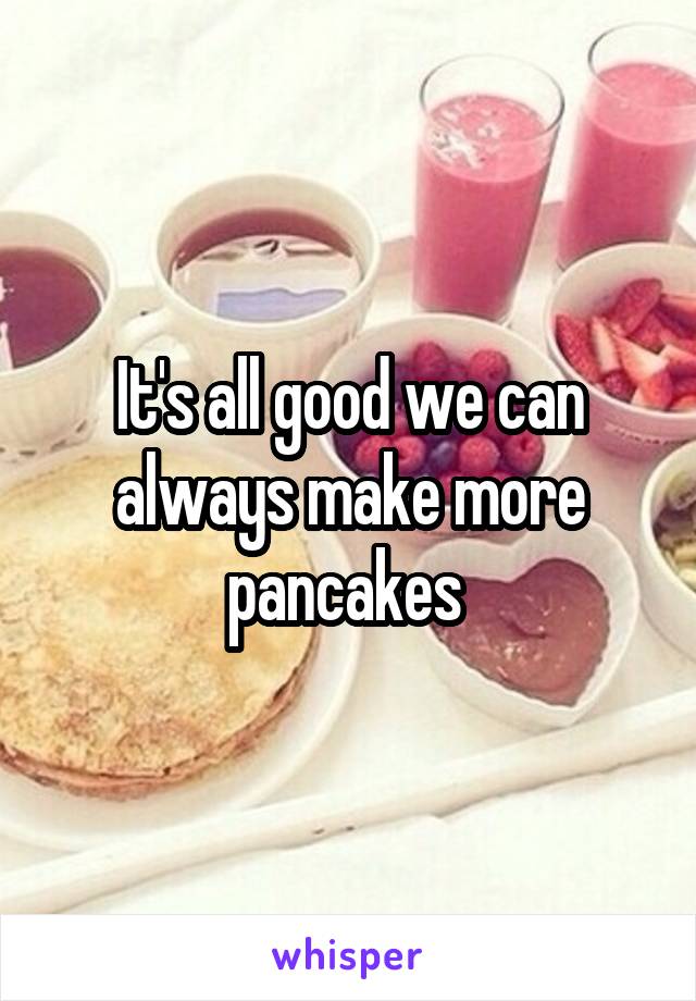 It's all good we can always make more pancakes 