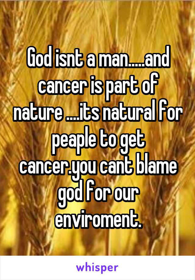 God isnt a man.....and cancer is part of nature ....its natural for peaple to get cancer.you cant blame god for our enviroment.