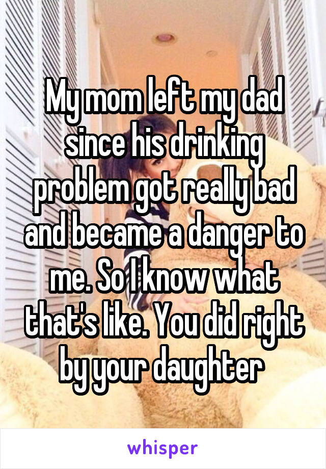 My mom left my dad since his drinking problem got really bad and became a danger to me. So I know what that's like. You did right by your daughter 