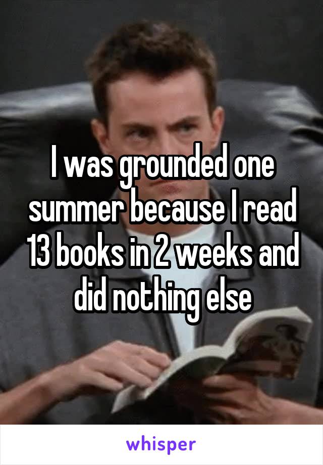 I was grounded one summer because I read 13 books in 2 weeks and did nothing else
