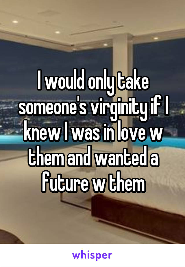 I would only take someone's virginity if I knew I was in love w them and wanted a future w them