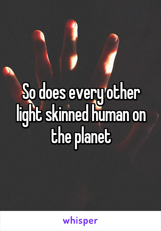 So does every other light skinned human on the planet