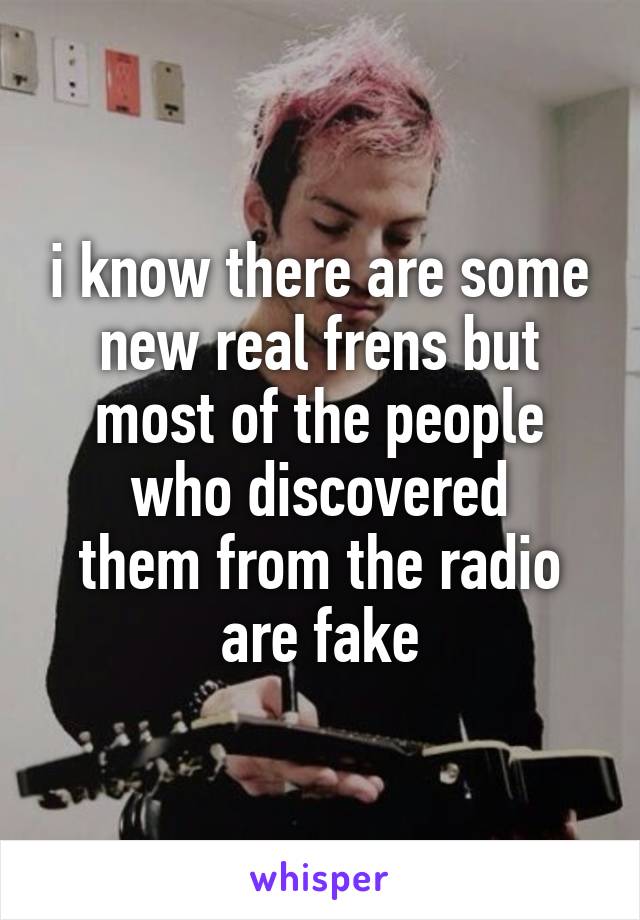 i know there are some new real frens but most of the people who discovered
them from the radio are fake