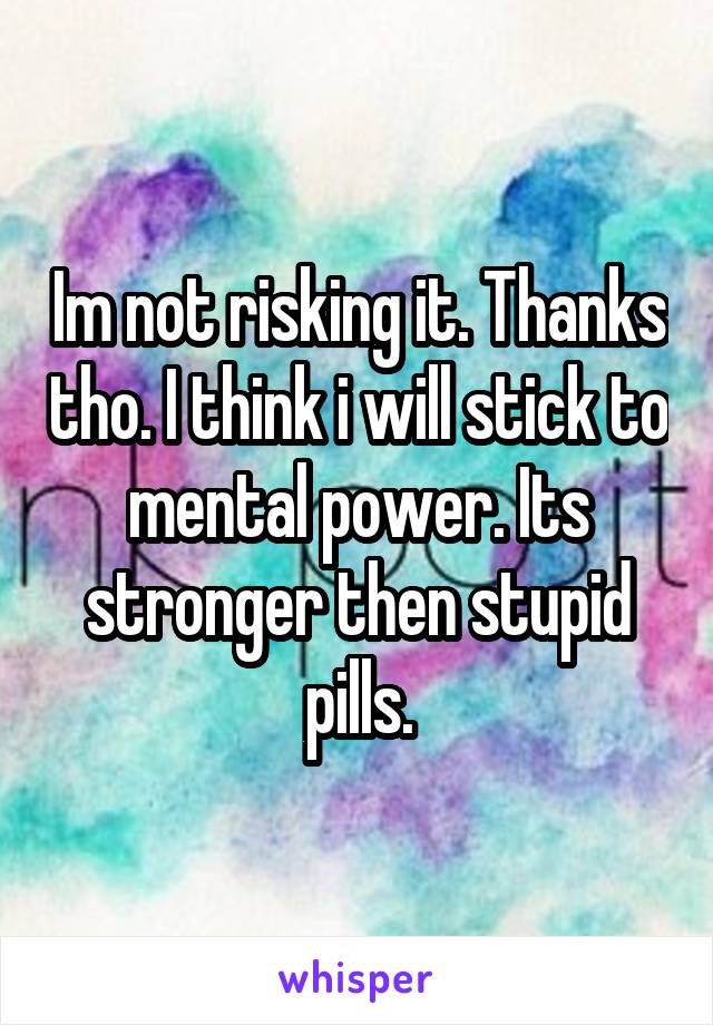 Im not risking it. Thanks tho. I think i will stick to mental power. Its stronger then stupid pills.