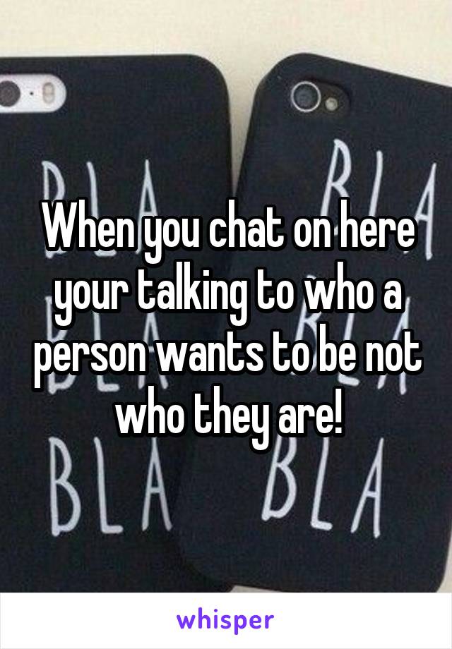 When you chat on here your talking to who a person wants to be not who they are!