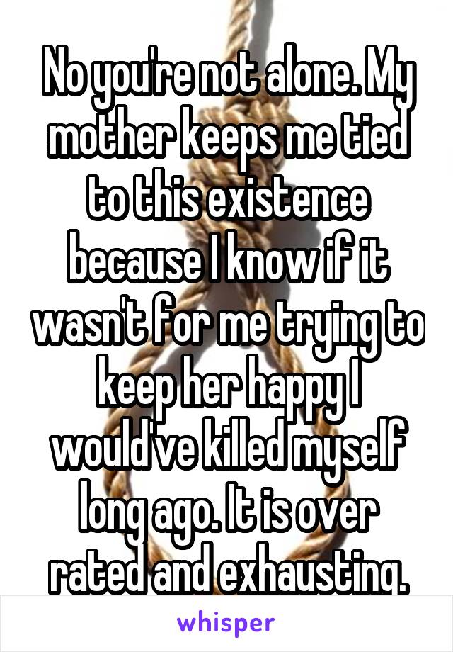 No you're not alone. My mother keeps me tied to this existence because I know if it wasn't for me trying to keep her happy I would've killed myself long ago. It is over rated and exhausting.