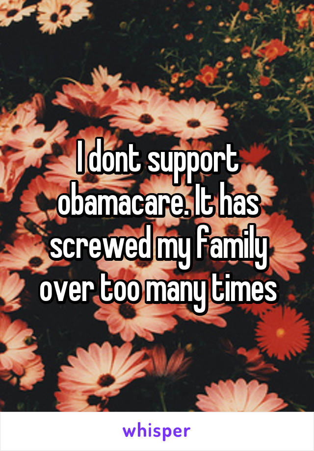 I dont support obamacare. It has screwed my family over too many times