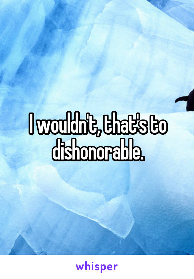 I wouldn't, that's to dishonorable.