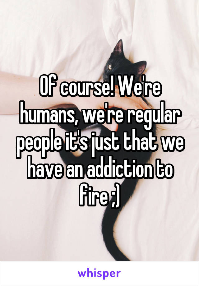 Of course! We're humans, we're regular people it's just that we have an addiction to fire ;)