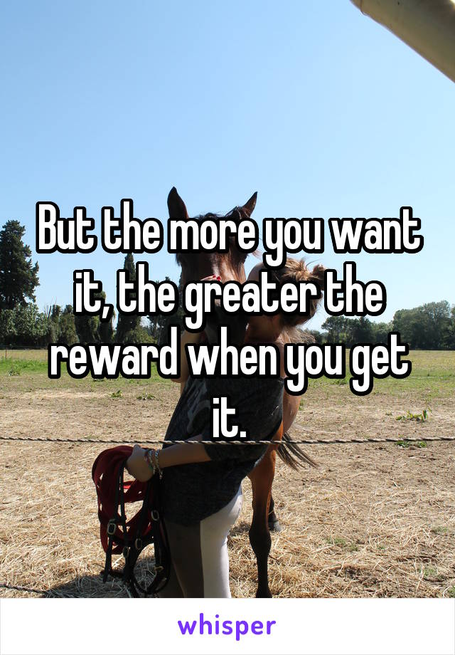 But the more you want it, the greater the reward when you get it.