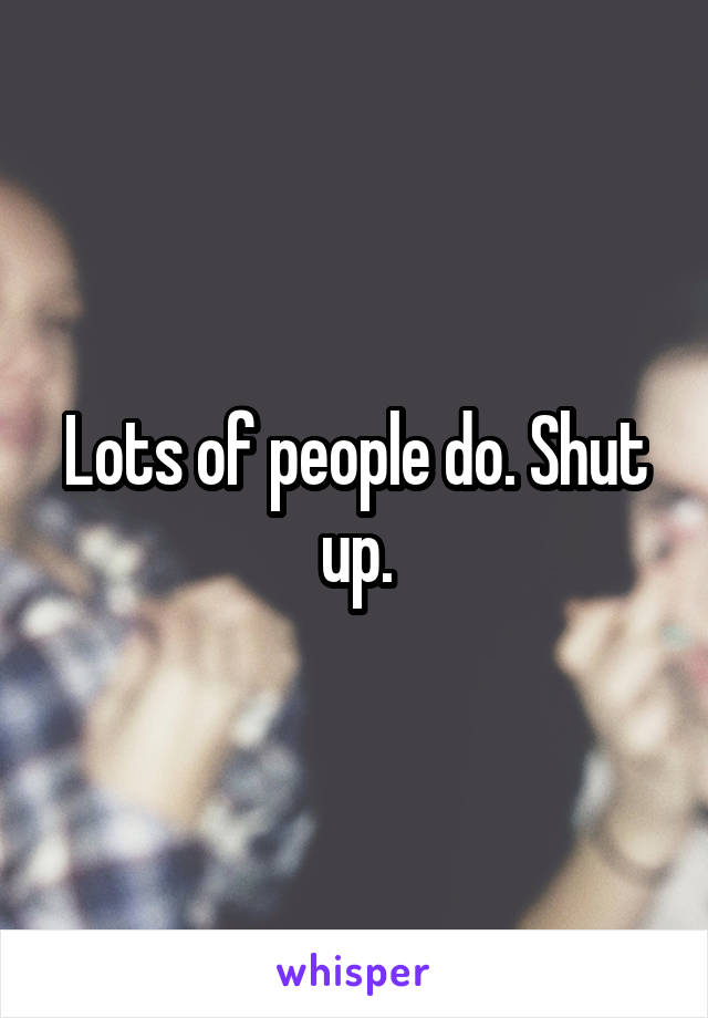 Lots of people do. Shut up.