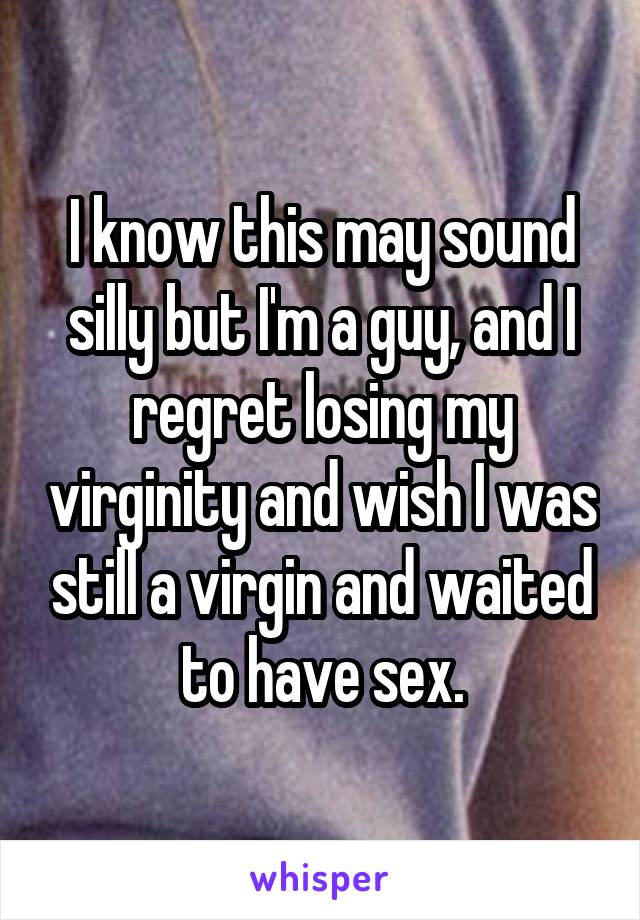 I know this may sound silly but I'm a guy, and I regret losing my virginity and wish I was still a virgin and waited to have sex.