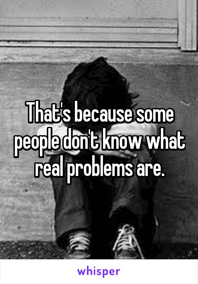 That's because some people don't know what real problems are.