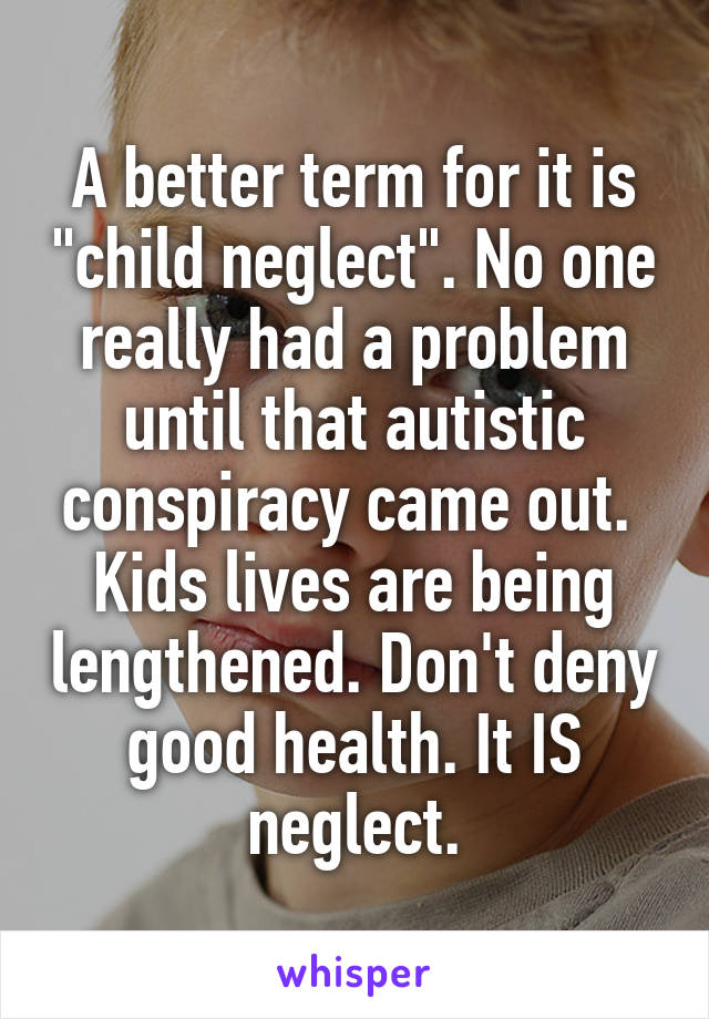 A better term for it is "child neglect". No one really had a problem until that autistic conspiracy came out.  Kids lives are being lengthened. Don't deny good health. It IS neglect.