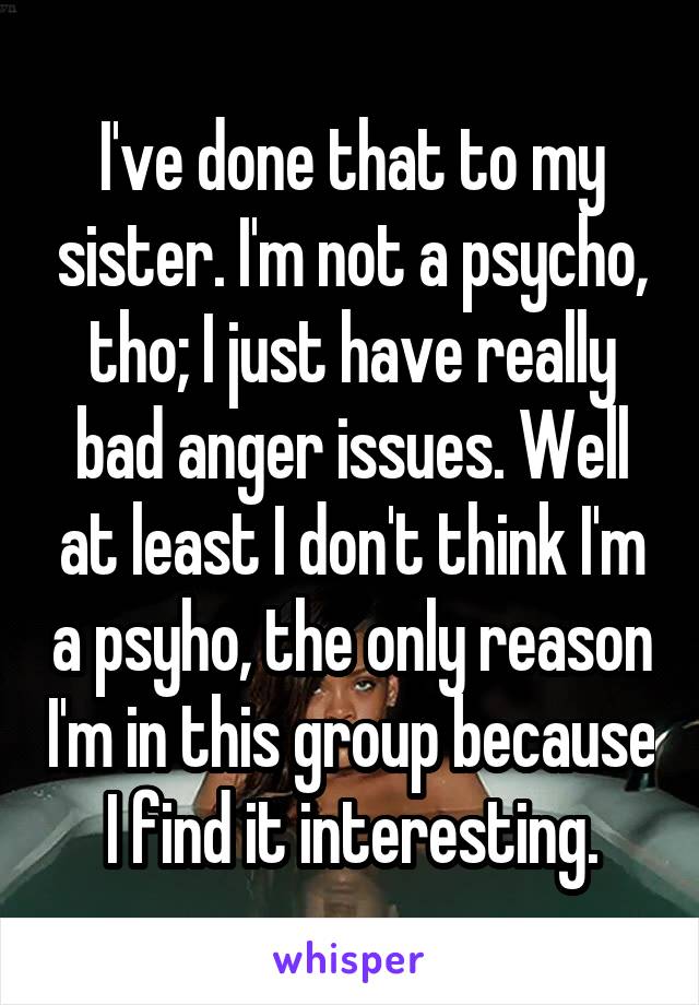 I've done that to my sister. I'm not a psycho, tho; I just have really bad anger issues. Well at least I don't think I'm a psyho, the only reason I'm in this group because I find it interesting.