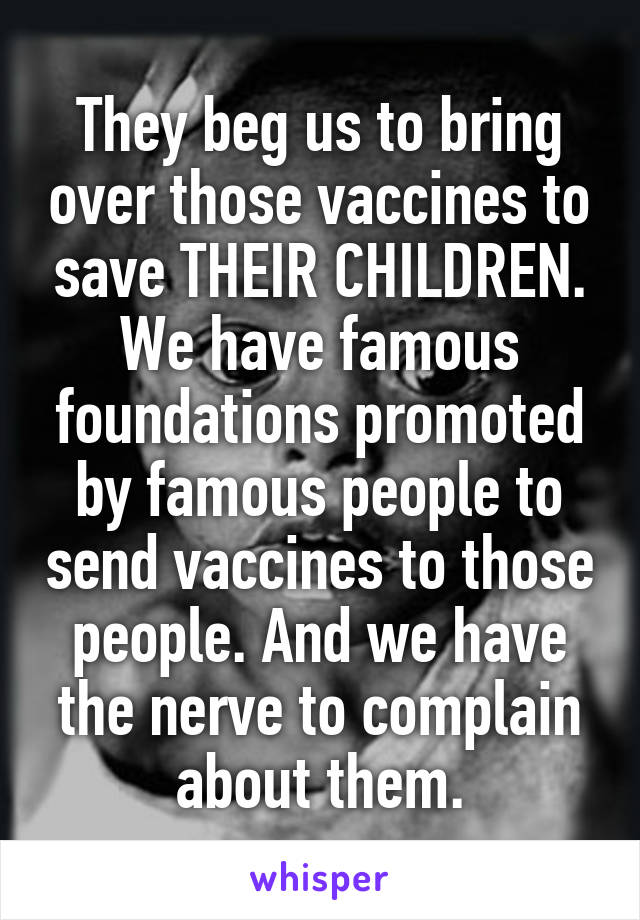 They beg us to bring over those vaccines to save THEIR CHILDREN. We have famous foundations promoted by famous people to send vaccines to those people. And we have the nerve to complain about them.