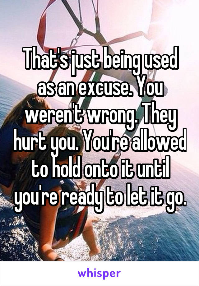 That's just being used as an excuse. You weren't wrong. They hurt you. You're allowed to hold onto it until you're ready to let it go. 