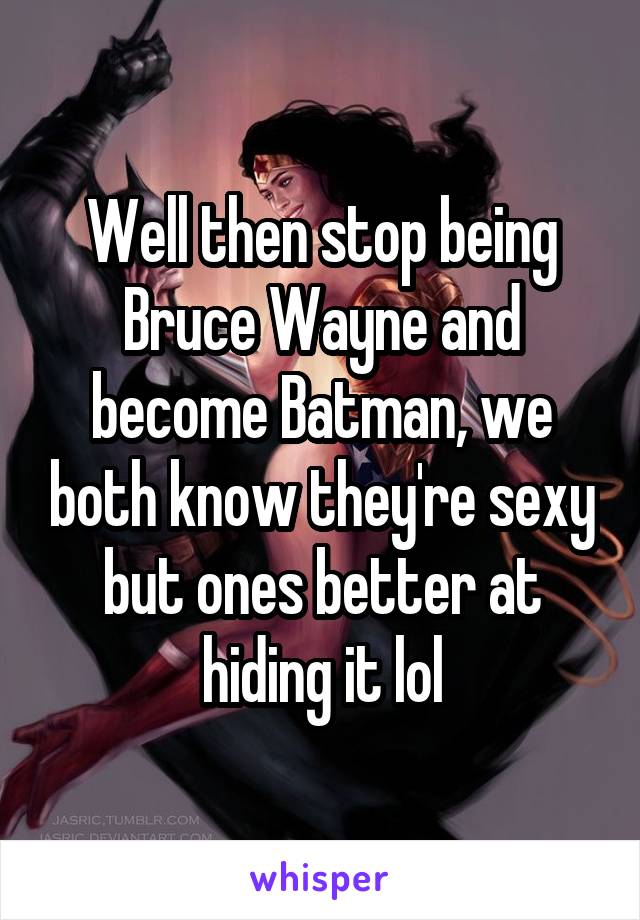 Well then stop being Bruce Wayne and become Batman, we both know they're sexy but ones better at hiding it lol