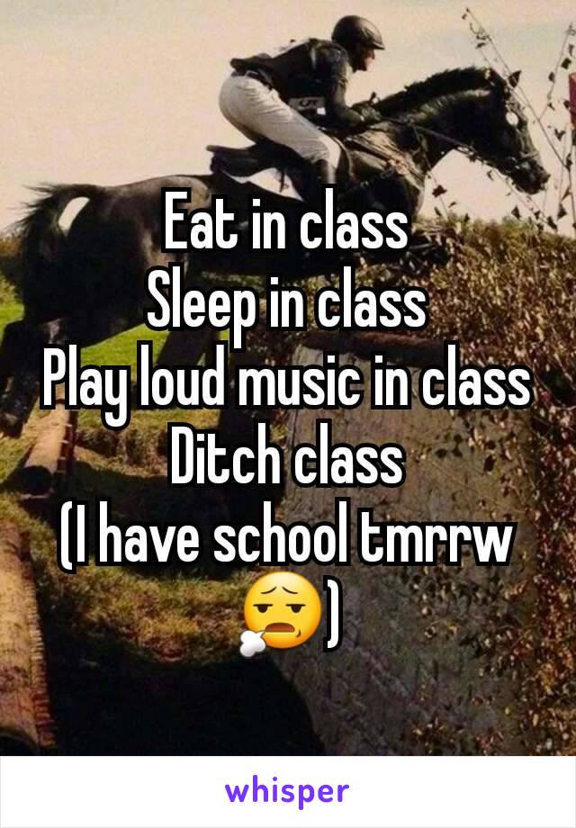 Eat in class
Sleep in class
Play loud music in class
Ditch class
(I have school tmrrw 😧)