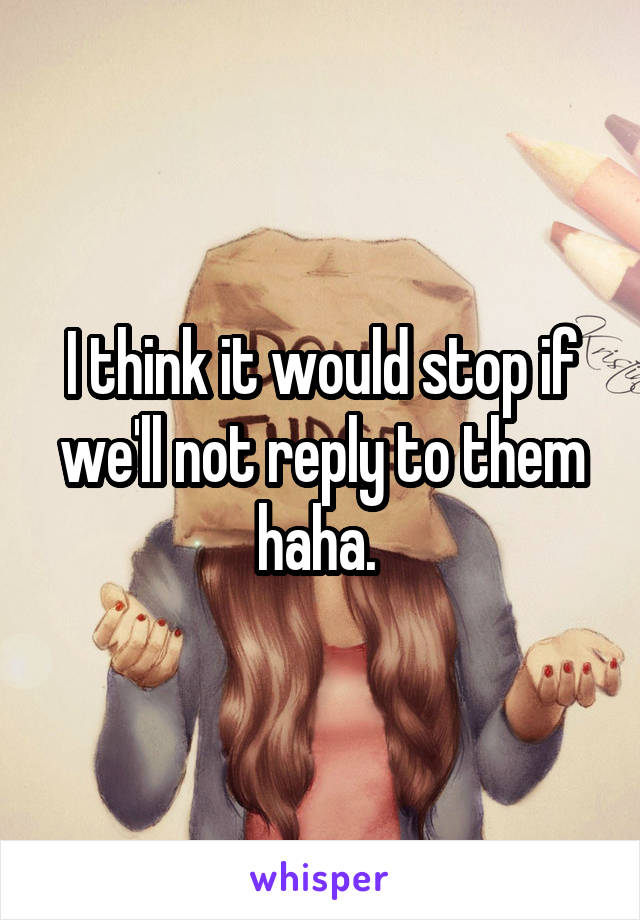 I think it would stop if we'll not reply to them haha. 