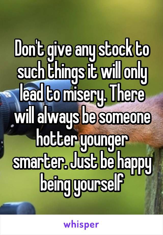 Don't give any stock to such things it will only lead to misery. There will always be someone hotter younger smarter. Just be happy being yourself