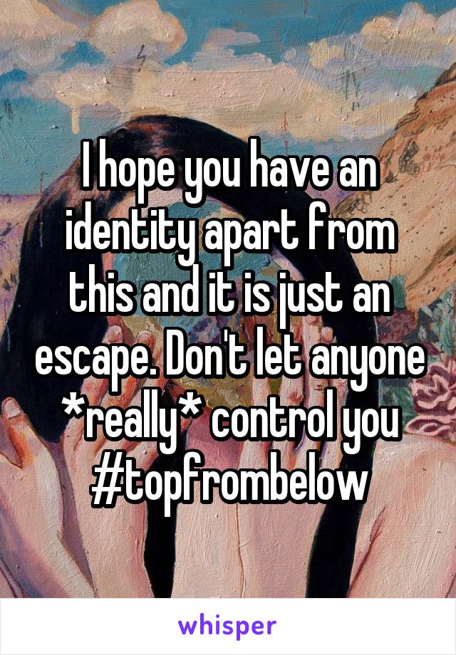 I hope you have an identity apart from this and it is just an escape. Don't let anyone *really* control you #topfrombelow