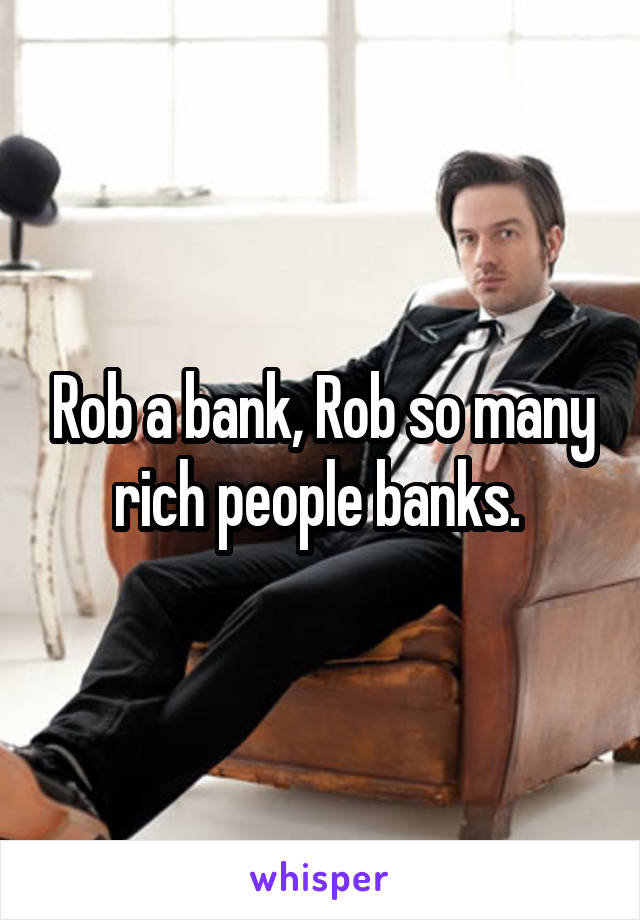 Rob a bank, Rob so many rich people banks. 