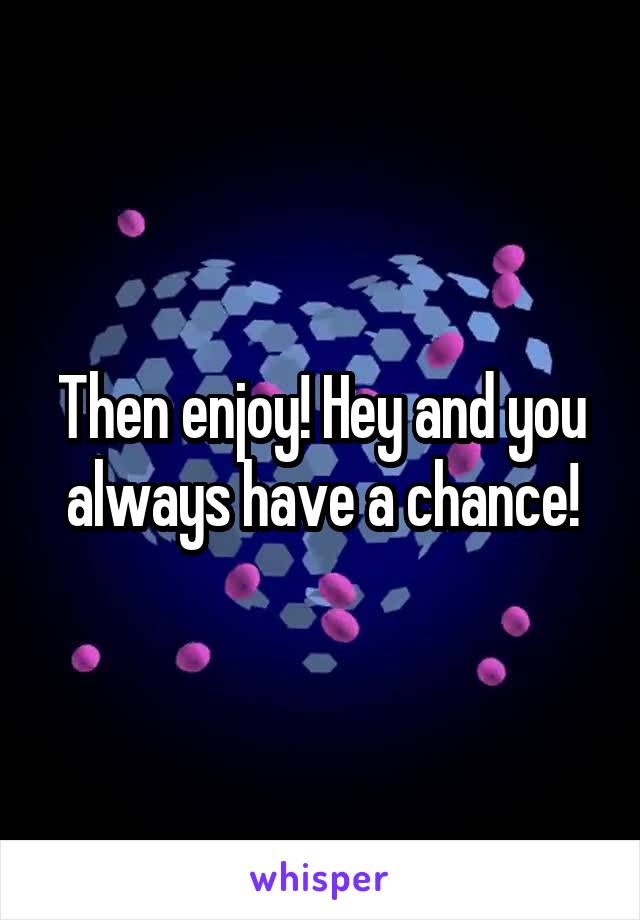 Then enjoy! Hey and you always have a chance!