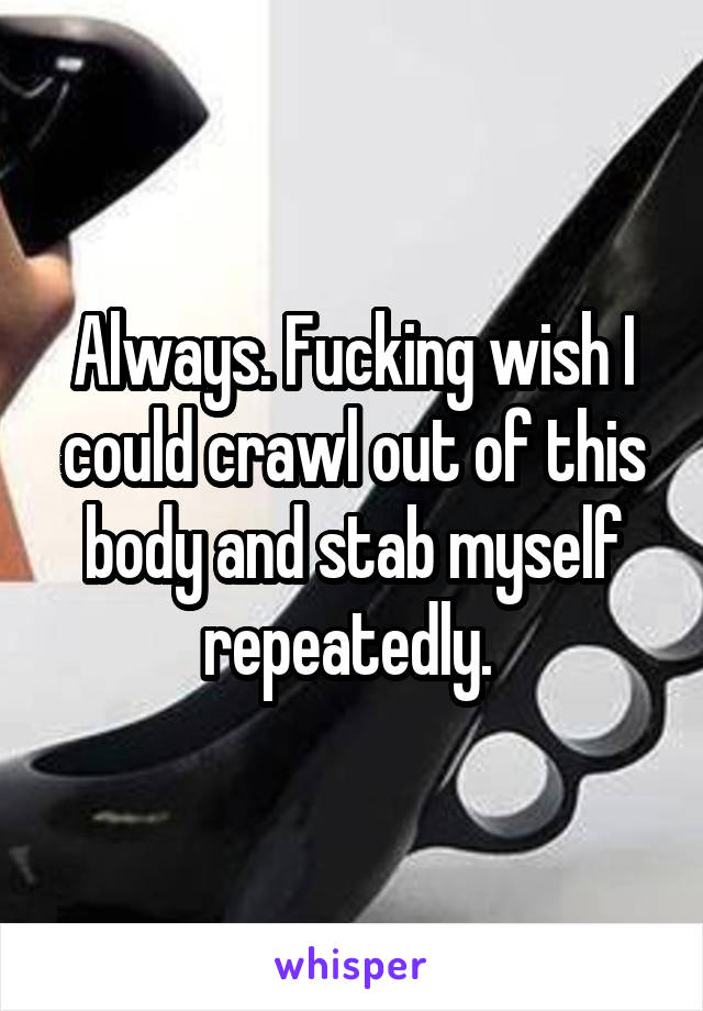 Always. Fucking wish I could crawl out of this body and stab myself repeatedly. 