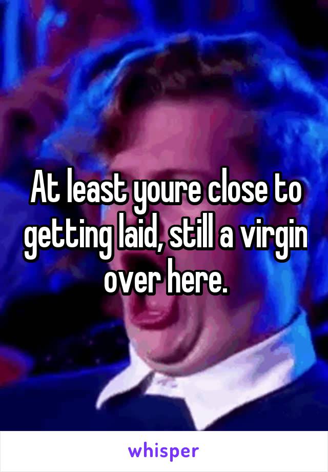 At least youre close to getting laid, still a virgin over here.