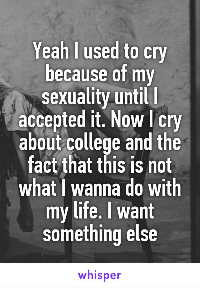 Yeah I used to cry because of my sexuality until I accepted it. Now I cry about college and the fact that this is not what I wanna do with my life. I want something else