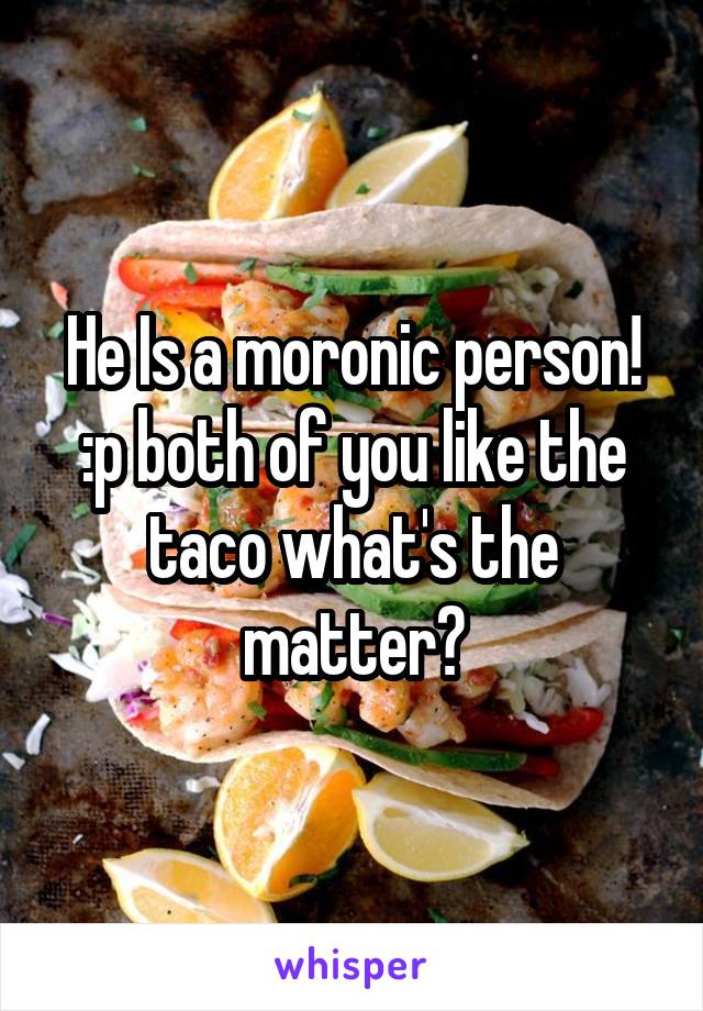 He Is a moronic person! :p both of you like the taco what's the matter?