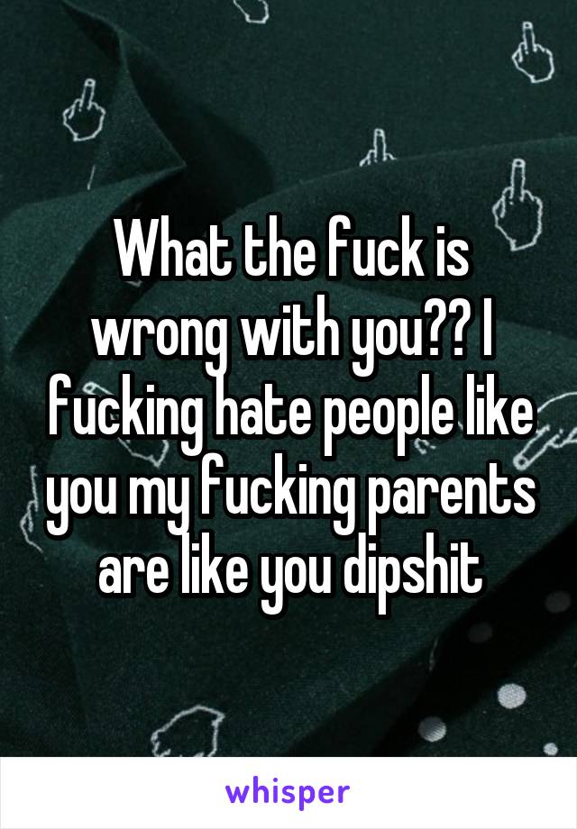 What the fuck is wrong with you?? I fucking hate people like you my fucking parents are like you dipshit