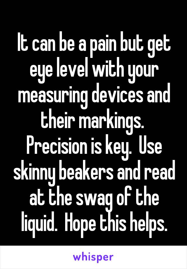 It can be a pain but get eye level with your measuring devices and their markings.  Precision is key.  Use skinny beakers and read at the swag of the liquid.  Hope this helps.