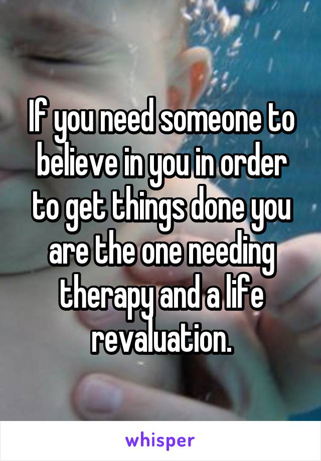 If you need someone to believe in you in order to get things done you are the one needing therapy and a life revaluation.