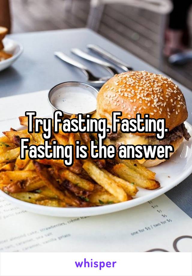 Try fasting. Fasting. Fasting is the answer