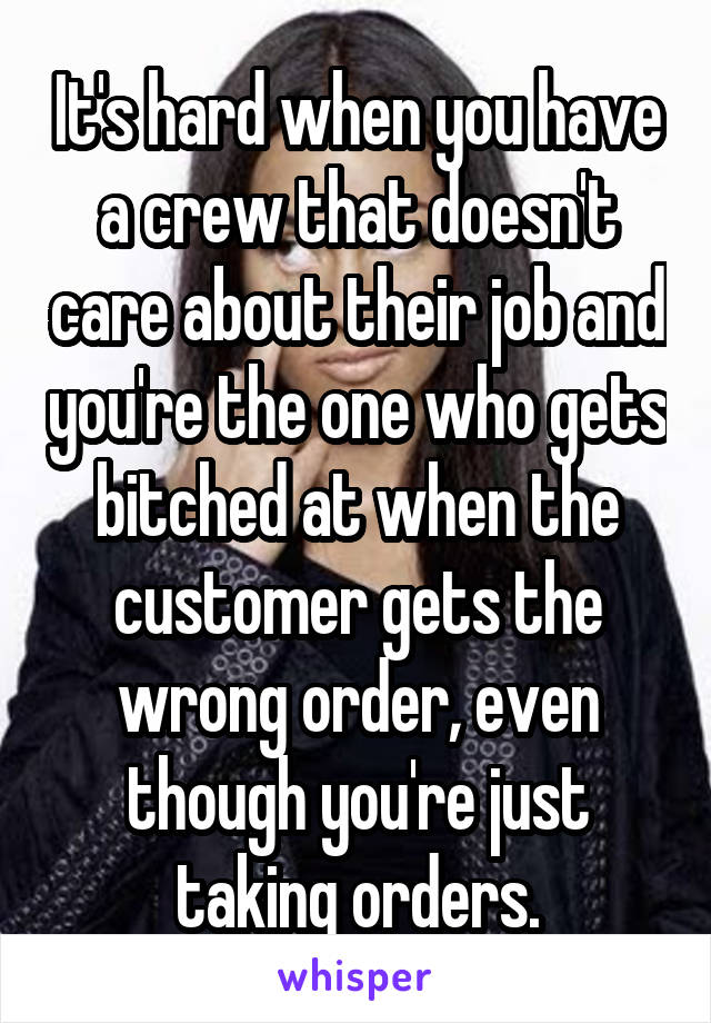 It's hard when you have a crew that doesn't care about their job and you're the one who gets bitched at when the customer gets the wrong order, even though you're just taking orders.