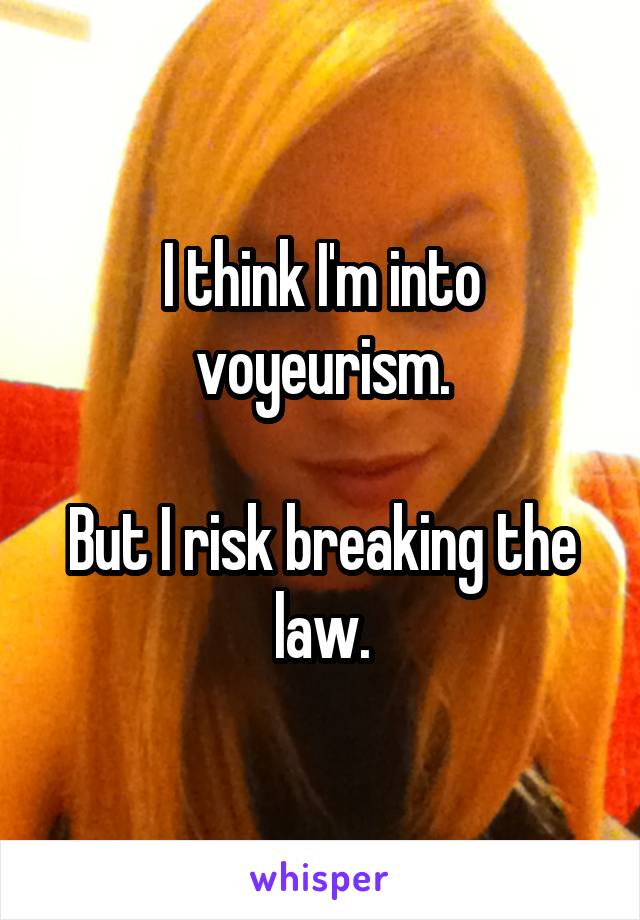 I think I'm into voyeurism.

But I risk breaking the law.