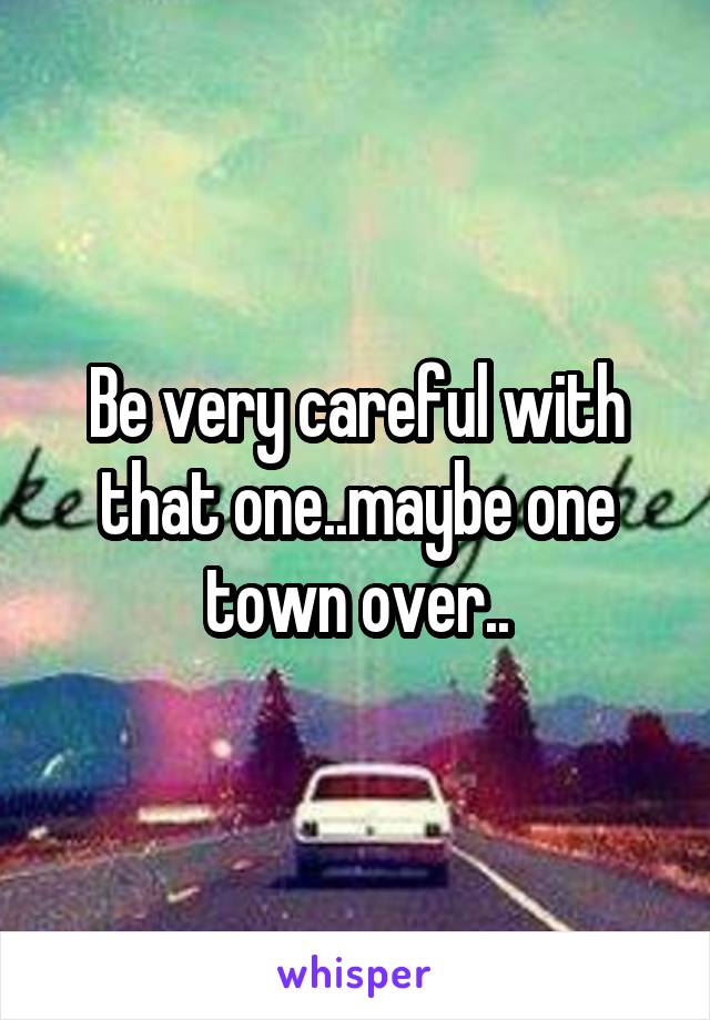 Be very careful with that one..maybe one town over..